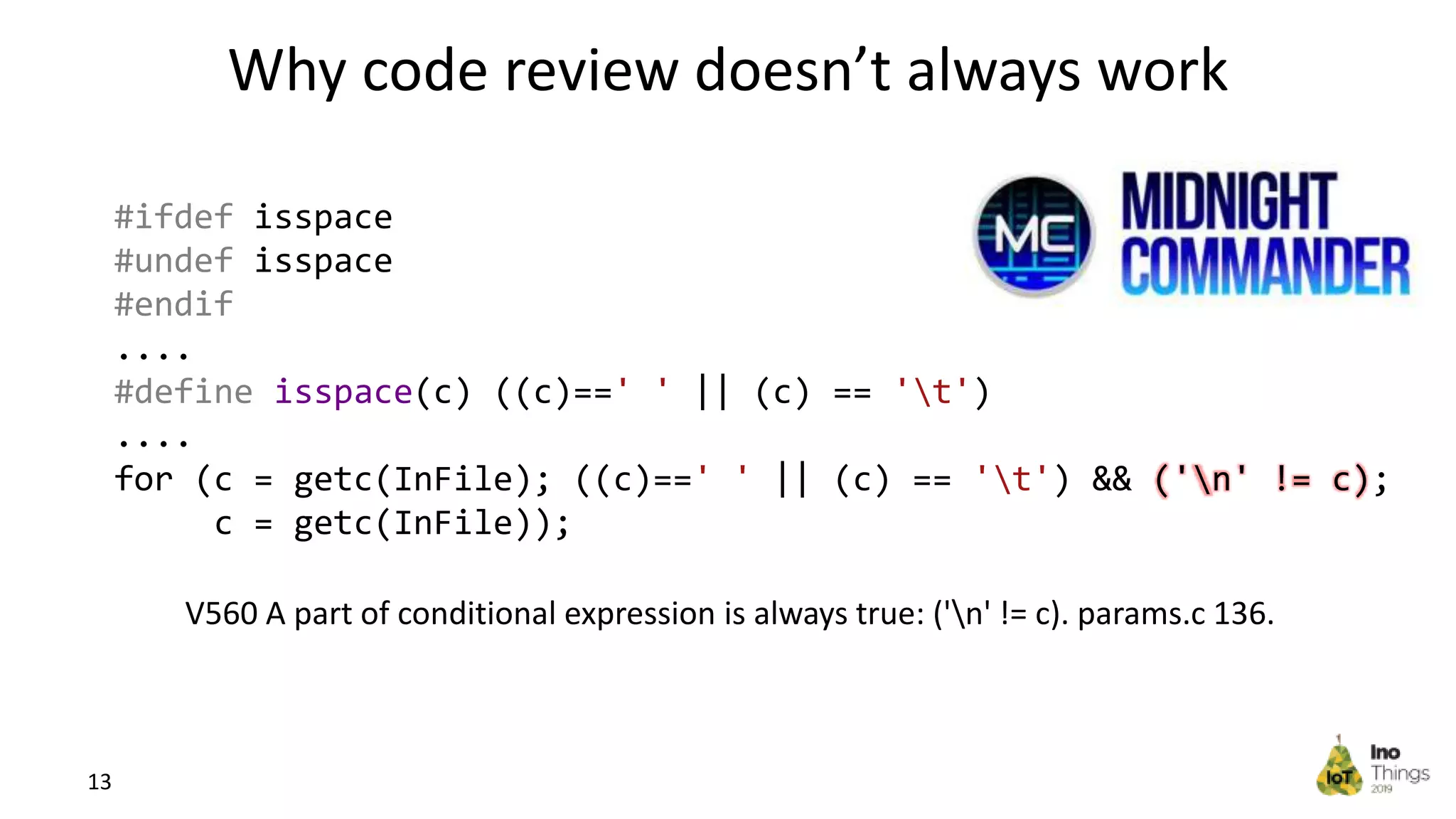 Why code review doesn’t always work 13 #ifdef isspace #undef isspace #endif .... #define isspace(c) ((c)==' ' || (c) == 't') .... for (c = getc(InFile); ((c)==' ' || (c) == 't') && ('n' != c); c = getc(InFile)); V560 A part of conditional expression is always true: ('n' != c). params.c 136. 