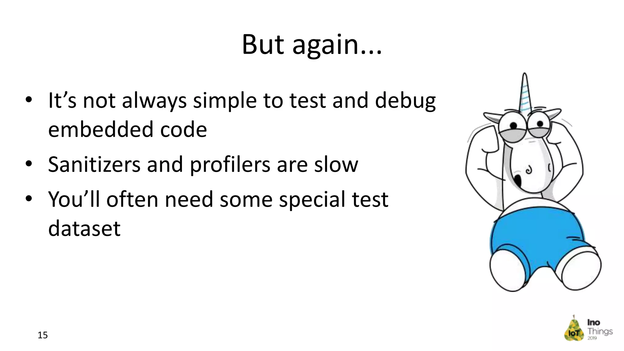 But again... • It’s not always simple to test and debug embedded code • Sanitizers and profilers are slow • You’ll often need some special test dataset 15 