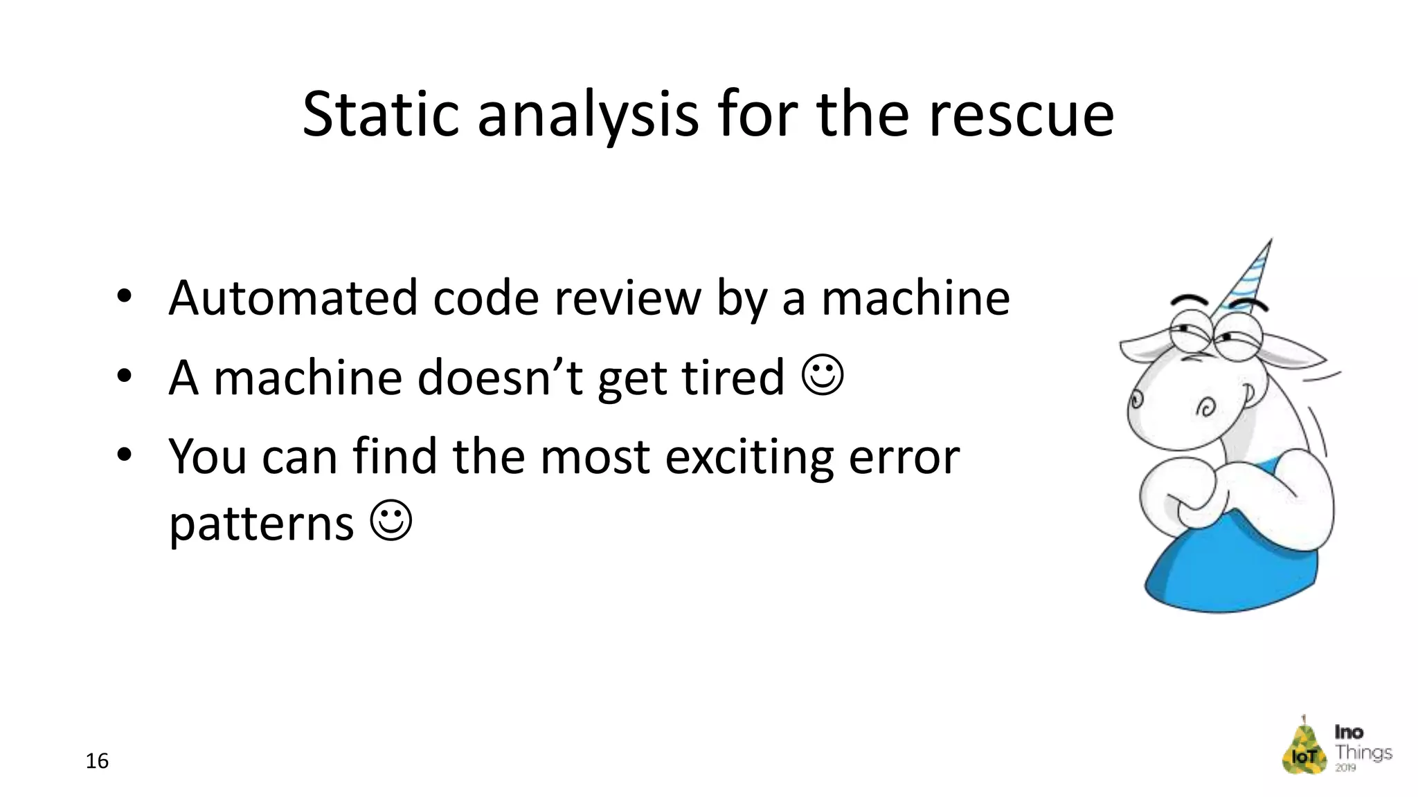 Static analysis for the rescue • Automated code review by a machine • A machine doesn’t get tired  • You can find the most exciting error patterns  16 