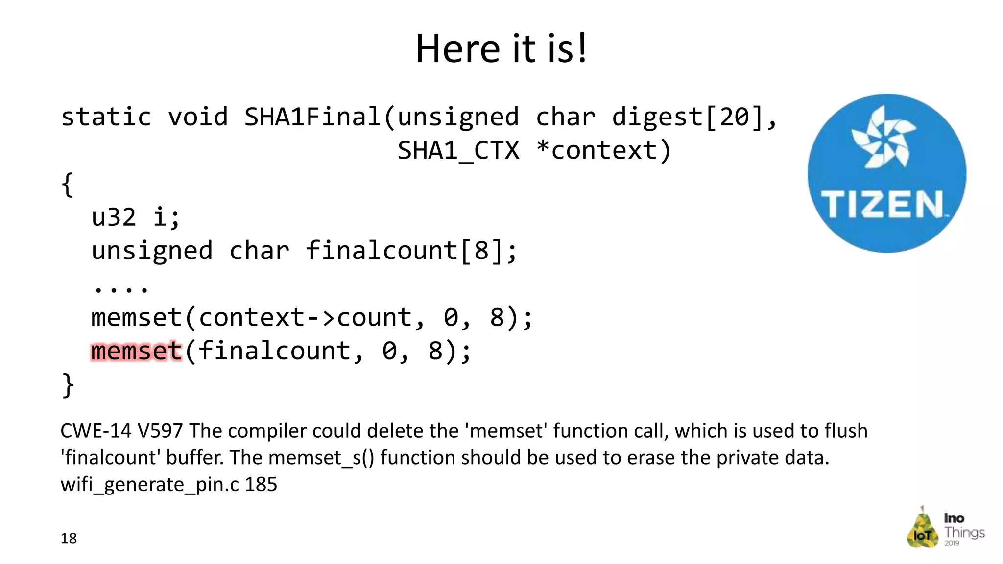 Here it is! 18 CWE-14 V597 The compiler could delete the 'memset' function call, which is used to flush 'finalcount' buffer. The memset_s() function should be used to erase the private data. wifi_generate_pin.c 185 static void SHA1Final(unsigned char digest[20], SHA1_CTX *context) { u32 i; unsigned char finalcount[8]; .... memset(context->count, 0, 8); memset(finalcount, 0, 8); } 
