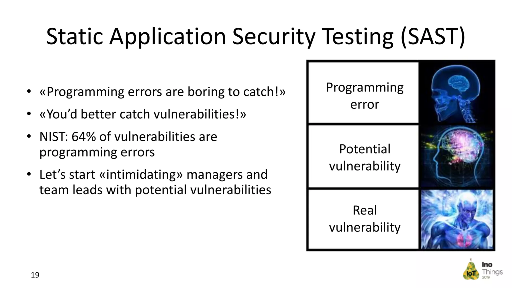Static Application Security Testing (SAST) Programming error Real vulnerability 19 • «Programming errors are boring to catch!» • «You’d better catch vulnerabilities!» • NIST: 64% of vulnerabilities are programming errors • Let’s start «intimidating» managers and team leads with potential vulnerabilities Potential vulnerability 