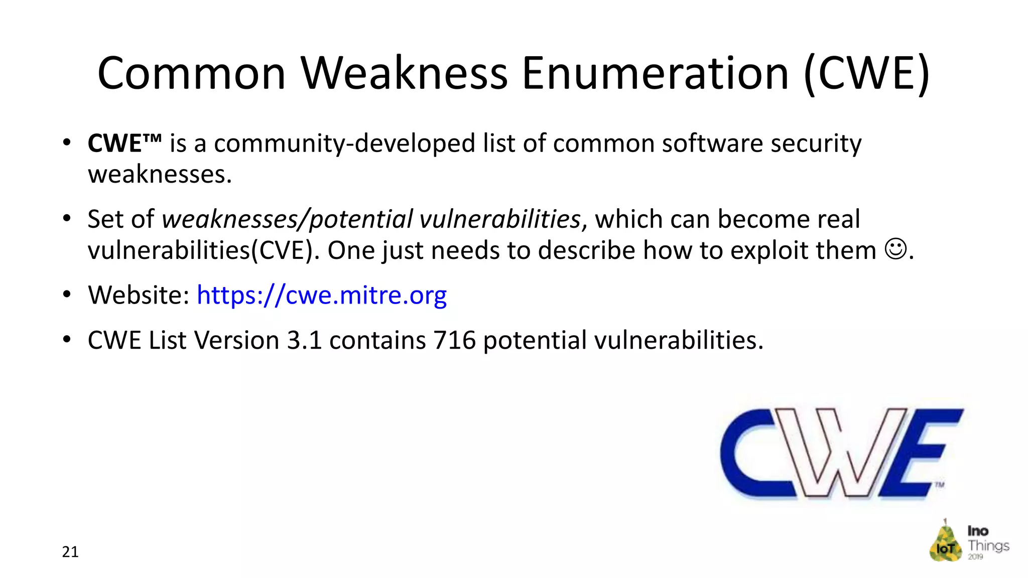 • CWE™ is a community-developed list of common software security weaknesses. • Set of weaknesses/potential vulnerabilities, which can become real vulnerabilities(CVE). One just needs to describe how to exploit them . • Website: https://cwe.mitre.org • CWE List Version 3.1 contains 716 potential vulnerabilities. 21 Common Weakness Enumeration (CWE) 