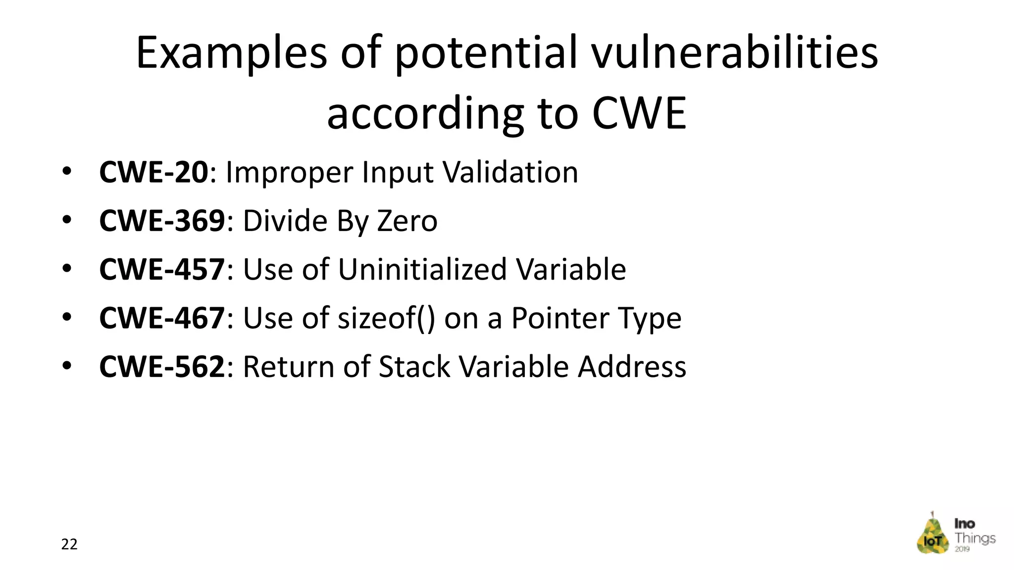 Examples of potential vulnerabilities according to CWE • CWE-20: Improper Input Validation • CWE-369: Divide By Zero • CWE-457: Use of Uninitialized Variable • CWE-467: Use of sizeof() on a Pointer Type • CWE-562: Return of Stack Variable Address 22 