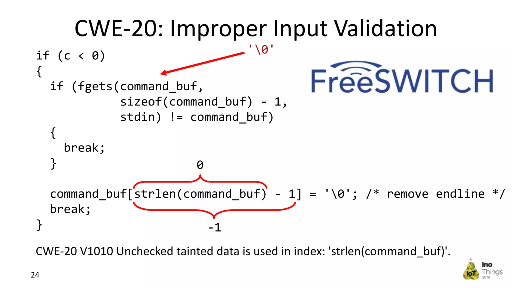 CWE-20: Improper Input Validation 24 if (c < 0) { if (fgets(command_buf, sizeof(command_buf) - 1, stdin) != command_buf) { break; } command_buf[strlen(command_buf) - 1] = '0'; /* remove endline */ break; } '0' 0 -1 CWE-20 V1010 Unchecked tainted data is used in index: 'strlen(command_buf)'. 