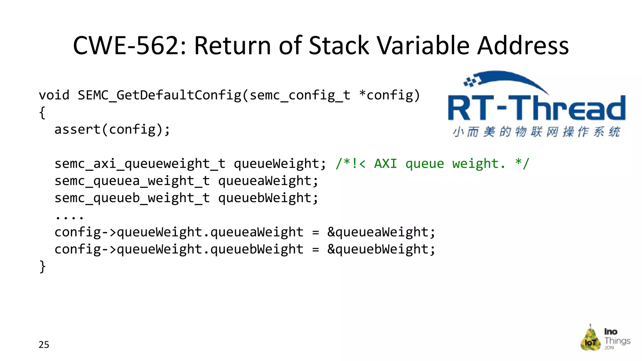 CWE-562: Return of Stack Variable Address 25 void SEMC_GetDefaultConfig(semc_config_t *config) { assert(config); semc_axi_queueweight_t queueWeight; /*!< AXI queue weight. */ semc_queuea_weight_t queueaWeight; semc_queueb_weight_t queuebWeight; .... config->queueWeight.queueaWeight = &queueaWeight; config->queueWeight.queuebWeight = &queuebWeight; } 