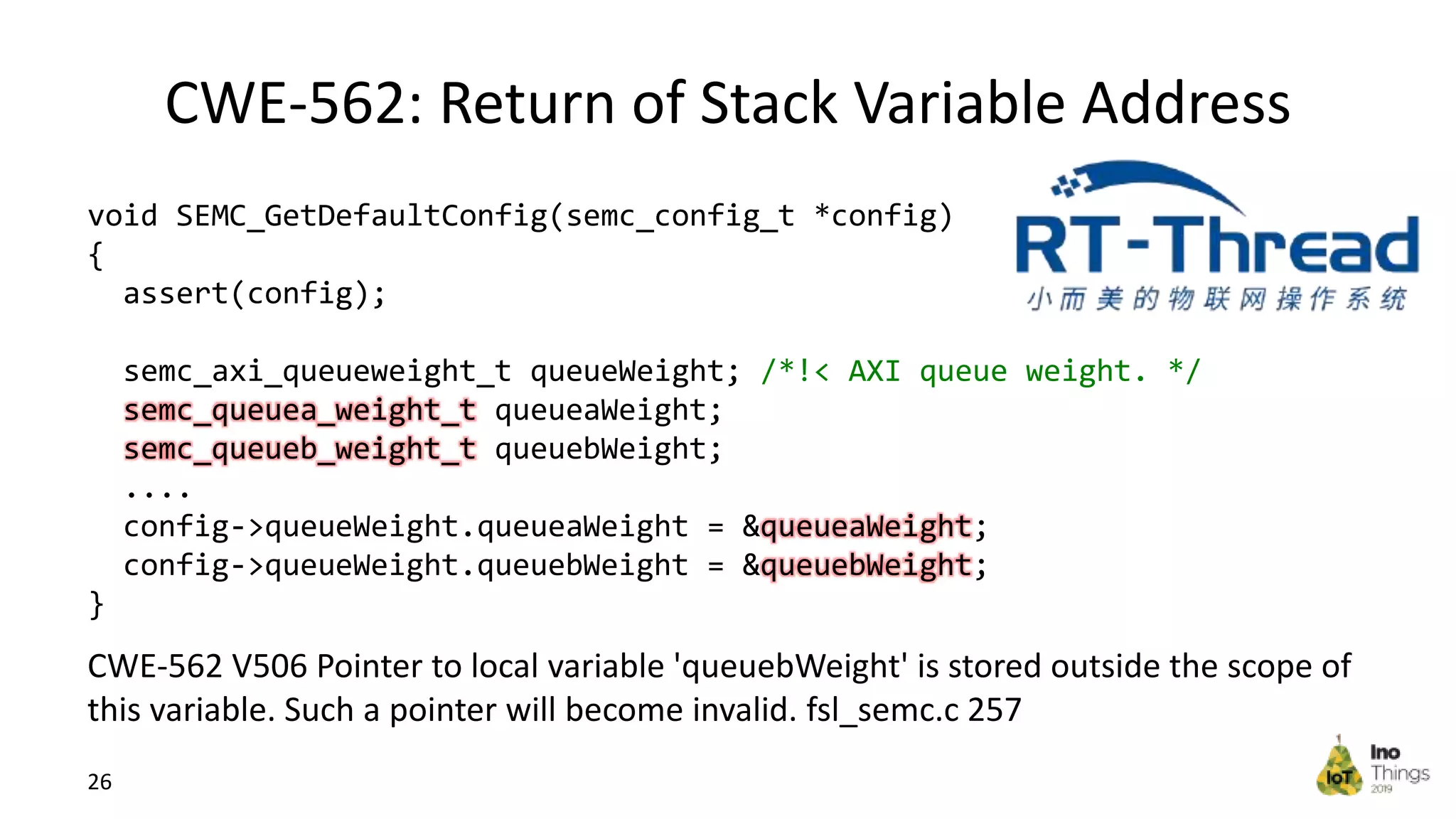 CWE-562: Return of Stack Variable Address 26 void SEMC_GetDefaultConfig(semc_config_t *config) { assert(config); semc_axi_queueweight_t queueWeight; /*!< AXI queue weight. */ semc_queuea_weight_t queueaWeight; semc_queueb_weight_t queuebWeight; .... config->queueWeight.queueaWeight = &queueaWeight; config->queueWeight.queuebWeight = &queuebWeight; } CWE-562 V506 Pointer to local variable 'queuebWeight' is stored outside the scope of this variable. Such a pointer will become invalid. fsl_semc.c 257 