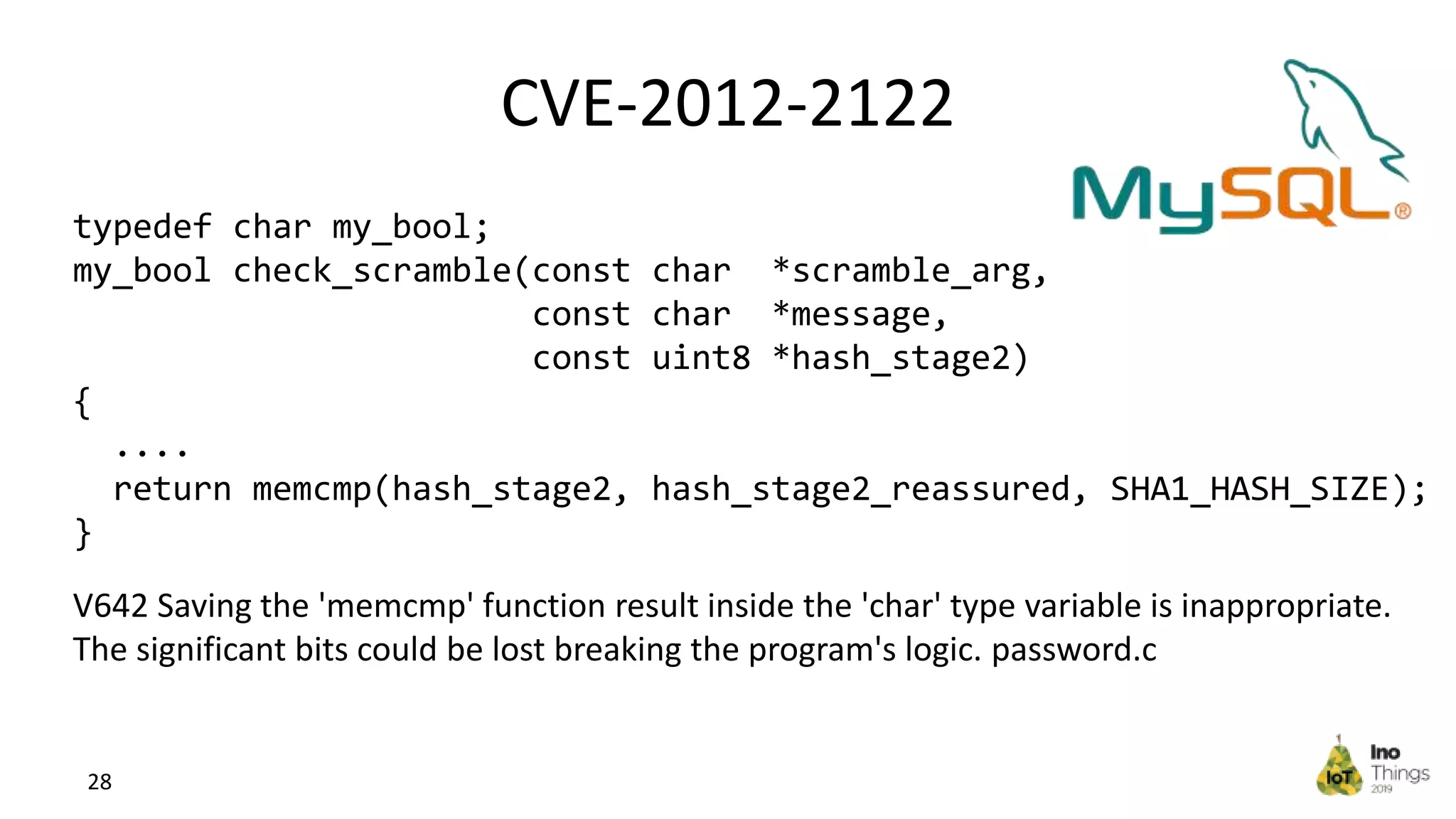 CVE-2012-2122 28 typedef char my_bool; my_bool check_scramble(const char *scramble_arg, const char *message, const uint8 *hash_stage2) { .... return memcmp(hash_stage2, hash_stage2_reassured, SHA1_HASH_SIZE); } V642 Saving the 'memcmp' function result inside the 'char' type variable is inappropriate. The significant bits could be lost breaking the program's logic. password.c 