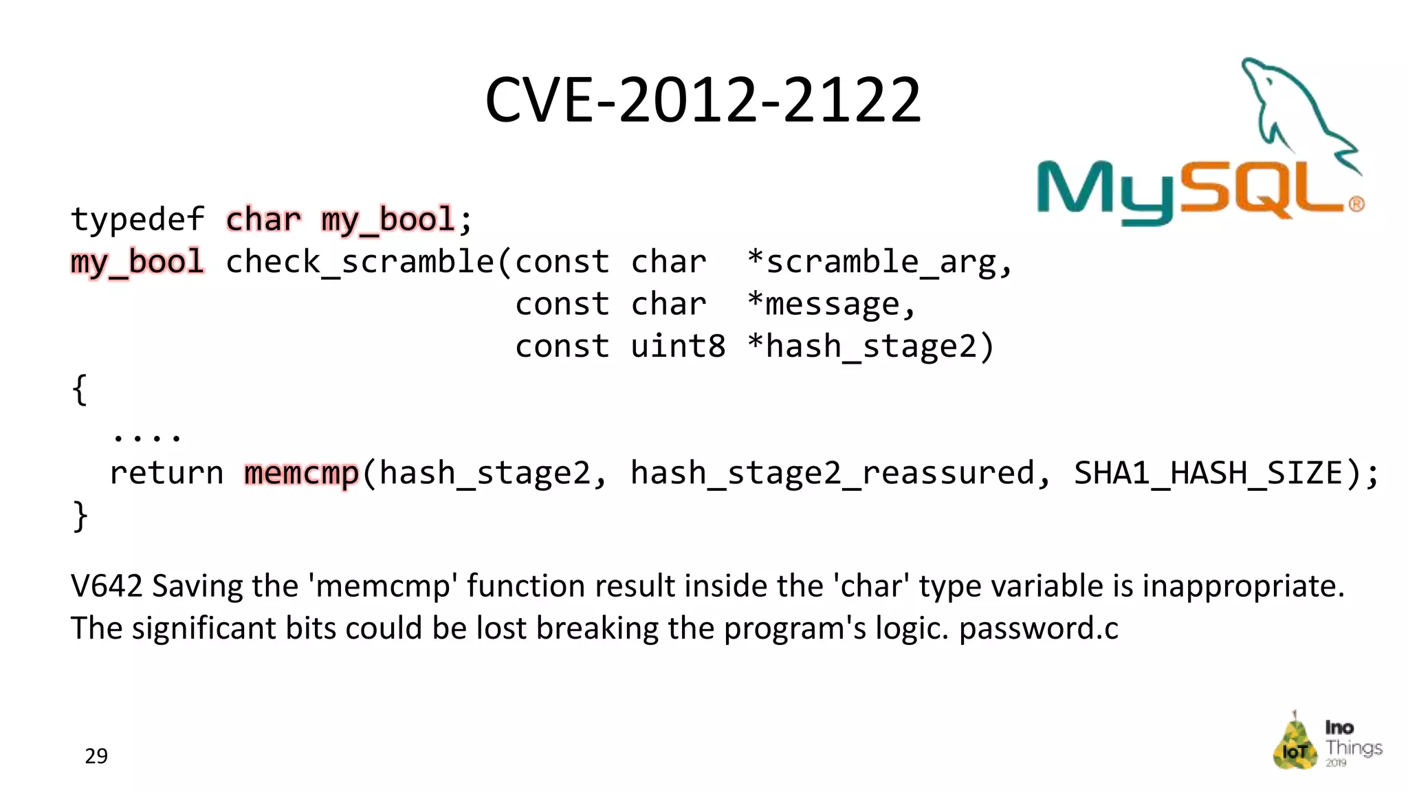 CVE-2012-2122 29 typedef char my_bool; my_bool check_scramble(const char *scramble_arg, const char *message, const uint8 *hash_stage2) { .... return memcmp(hash_stage2, hash_stage2_reassured, SHA1_HASH_SIZE); } V642 Saving the 'memcmp' function result inside the 'char' type variable is inappropriate. The significant bits could be lost breaking the program's logic. password.c 