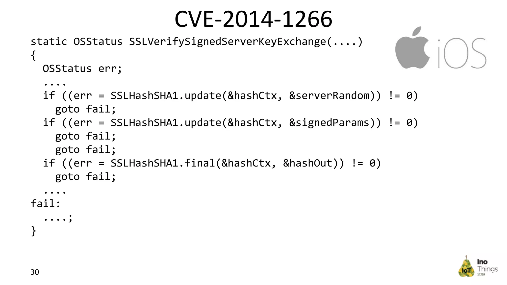 CVE-2014-1266 30 static OSStatus SSLVerifySignedServerKeyExchange(....) { OSStatus err; .... if ((err = SSLHashSHA1.update(&hashCtx, &serverRandom)) != 0) goto fail; if ((err = SSLHashSHA1.update(&hashCtx, &signedParams)) != 0) goto fail; goto fail; if ((err = SSLHashSHA1.final(&hashCtx, &hashOut)) != 0) goto fail; .... fail: ....; } 