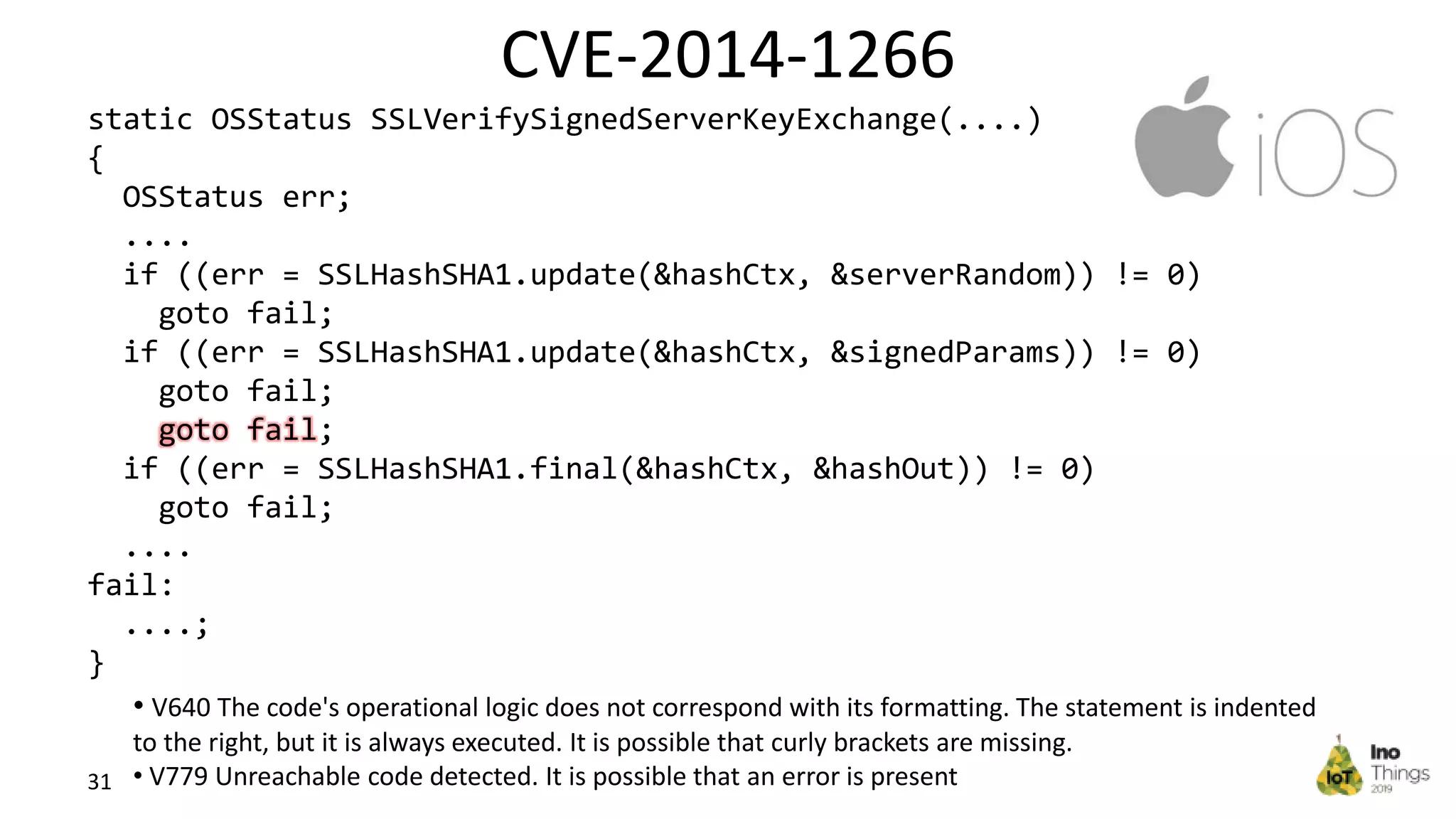 CVE-2014-1266 31 static OSStatus SSLVerifySignedServerKeyExchange(....) { OSStatus err; .... if ((err = SSLHashSHA1.update(&hashCtx, &serverRandom)) != 0) goto fail; if ((err = SSLHashSHA1.update(&hashCtx, &signedParams)) != 0) goto fail; goto fail; if ((err = SSLHashSHA1.final(&hashCtx, &hashOut)) != 0) goto fail; .... fail: ....; } • V640 The code's operational logic does not correspond with its formatting. The statement is indented to the right, but it is always executed. It is possible that curly brackets are missing. • V779 Unreachable code detected. It is possible that an error is present 