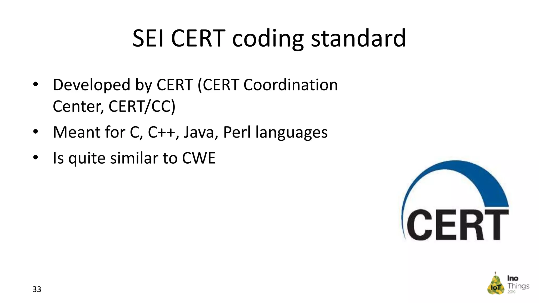 SEI CERT coding standard • Developed by CERT (CERT Coordination Center, CERT/CC) • Meant for C, C++, Java, Perl languages • Is quite similar to CWE 33 