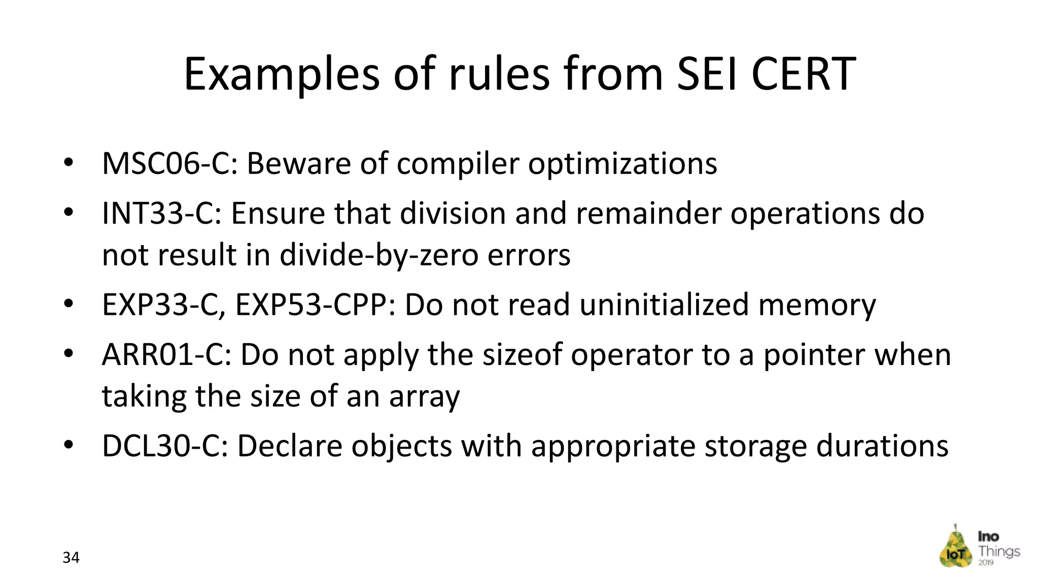 Examples of rules from SEI CERT • MSC06-C: Beware of compiler optimizations • INT33-C: Ensure that division and remainder operations do not result in divide-by-zero errors • EXP33-C, EXP53-CPP: Do not read uninitialized memory • ARR01-C: Do not apply the sizeof operator to a pointer when taking the size of an array • DCL30-C: Declare objects with appropriate storage durations 34 