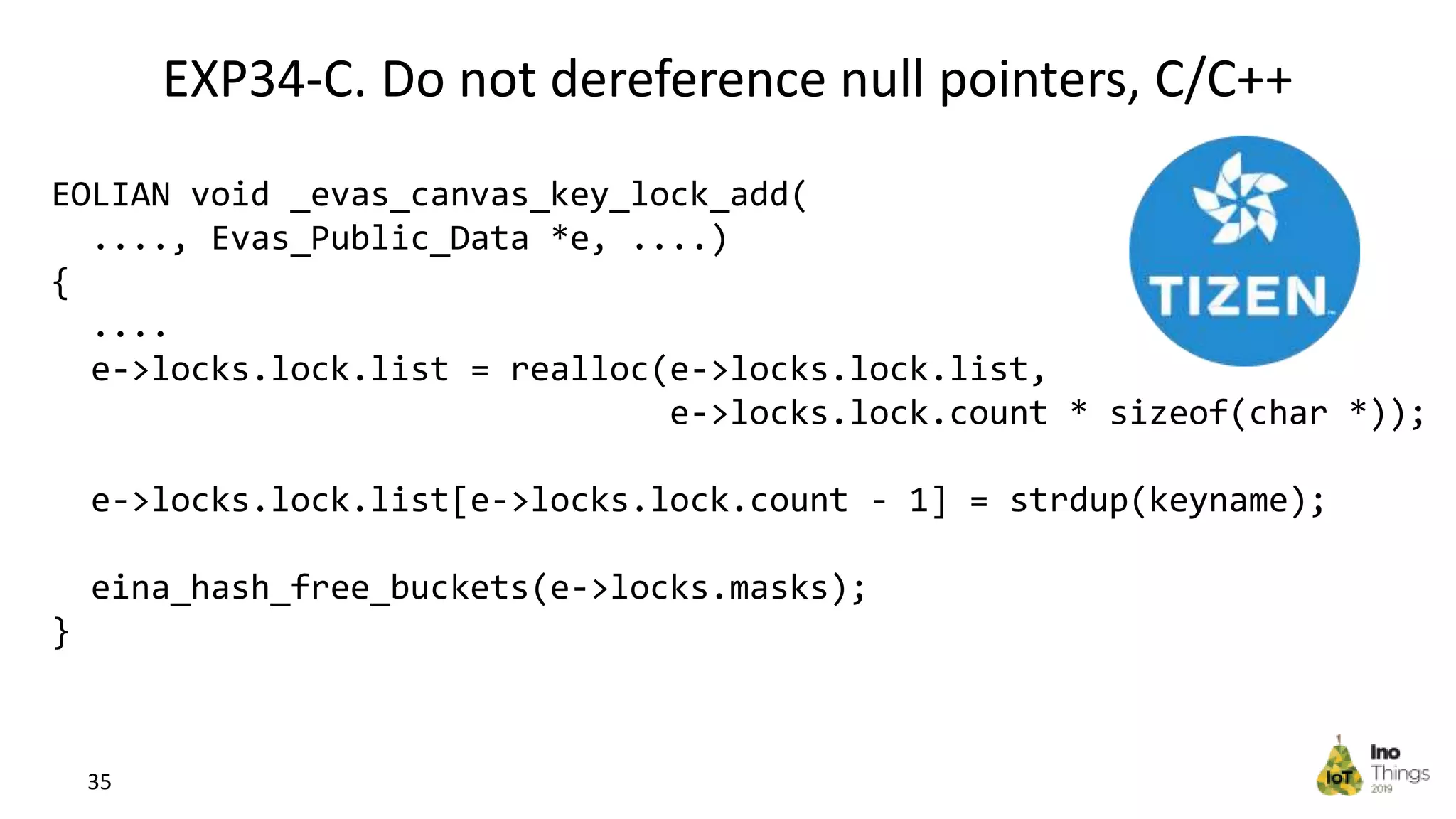 EXP34-C. Do not dereference null pointers, C/C++ 35 EOLIAN void _evas_canvas_key_lock_add( ...., Evas_Public_Data *e, ....) { .... e->locks.lock.list = realloc(e->locks.lock.list, e->locks.lock.count * sizeof(char *)); e->locks.lock.list[e->locks.lock.count - 1] = strdup(keyname); eina_hash_free_buckets(e->locks.masks); } 