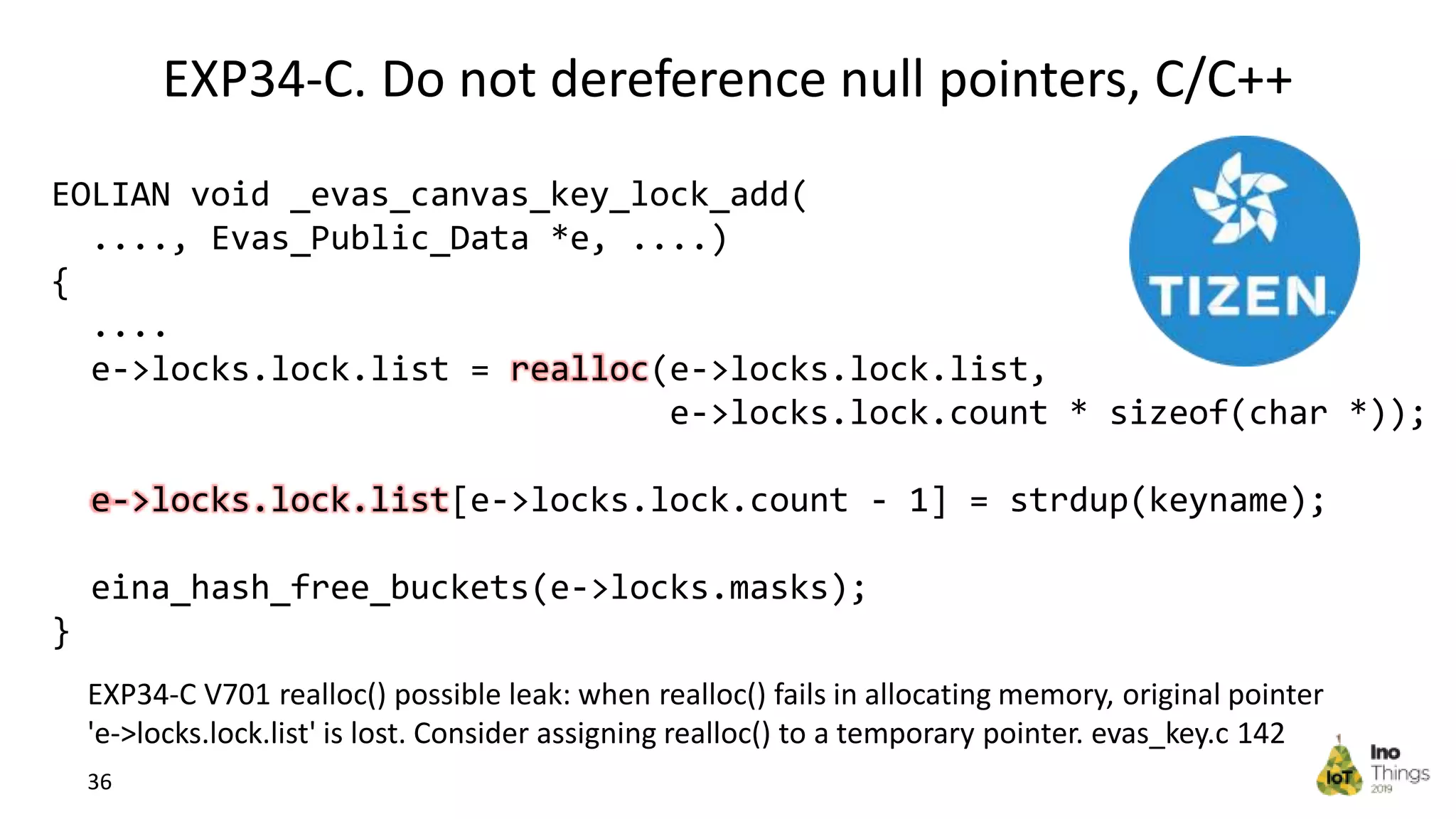 EXP34-C. Do not dereference null pointers, C/C++ 36 EXP34-C V701 realloc() possible leak: when realloc() fails in allocating memory, original pointer 'e->locks.lock.list' is lost. Consider assigning realloc() to a temporary pointer. evas_key.c 142 EOLIAN void _evas_canvas_key_lock_add( ...., Evas_Public_Data *e, ....) { .... e->locks.lock.list = realloc(e->locks.lock.list, e->locks.lock.count * sizeof(char *)); e->locks.lock.list[e->locks.lock.count - 1] = strdup(keyname); eina_hash_free_buckets(e->locks.masks); } 