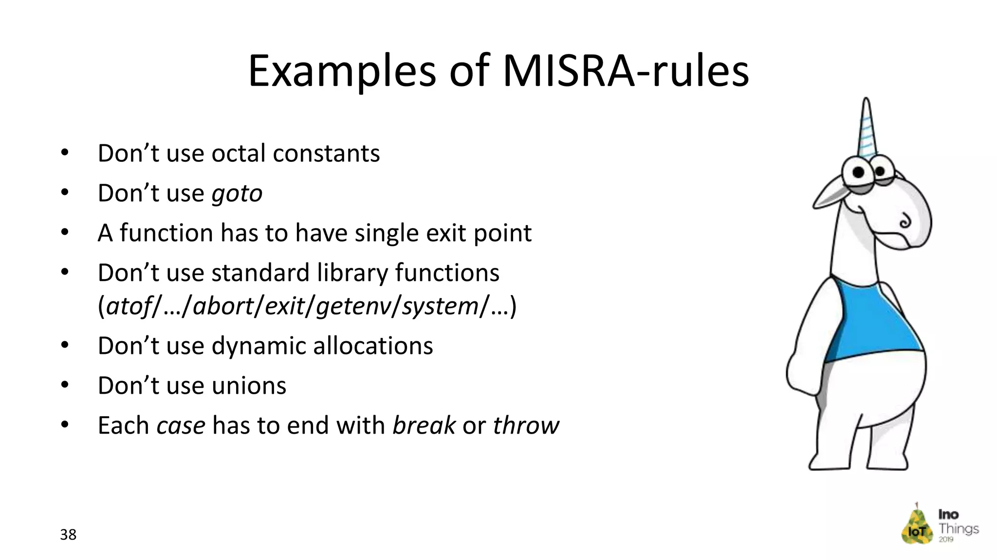 Examples of MISRA-rules • Don’t use octal constants • Don’t use goto • A function has to have single exit point • Don’t use standard library functions (atof/…/abort/exit/getenv/system/…) • Don’t use dynamic allocations • Don’t use unions • Each case has to end with break or throw 38 