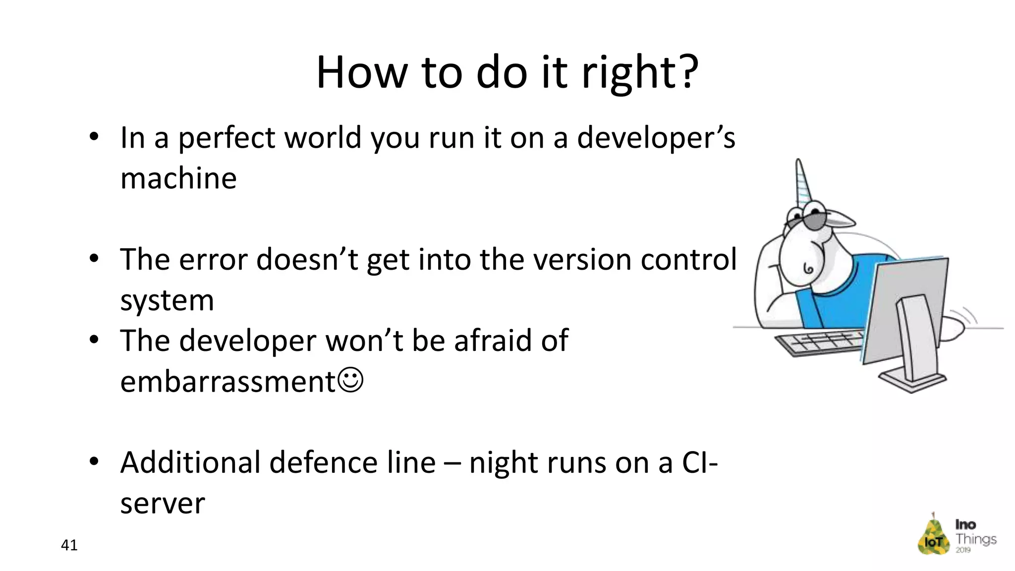 How to do it right? 41 • In a perfect world you run it on a developer’s machine • The error doesn’t get into the version control system • The developer won’t be afraid of embarrassment • Additional defence line – night runs on a CI- server 