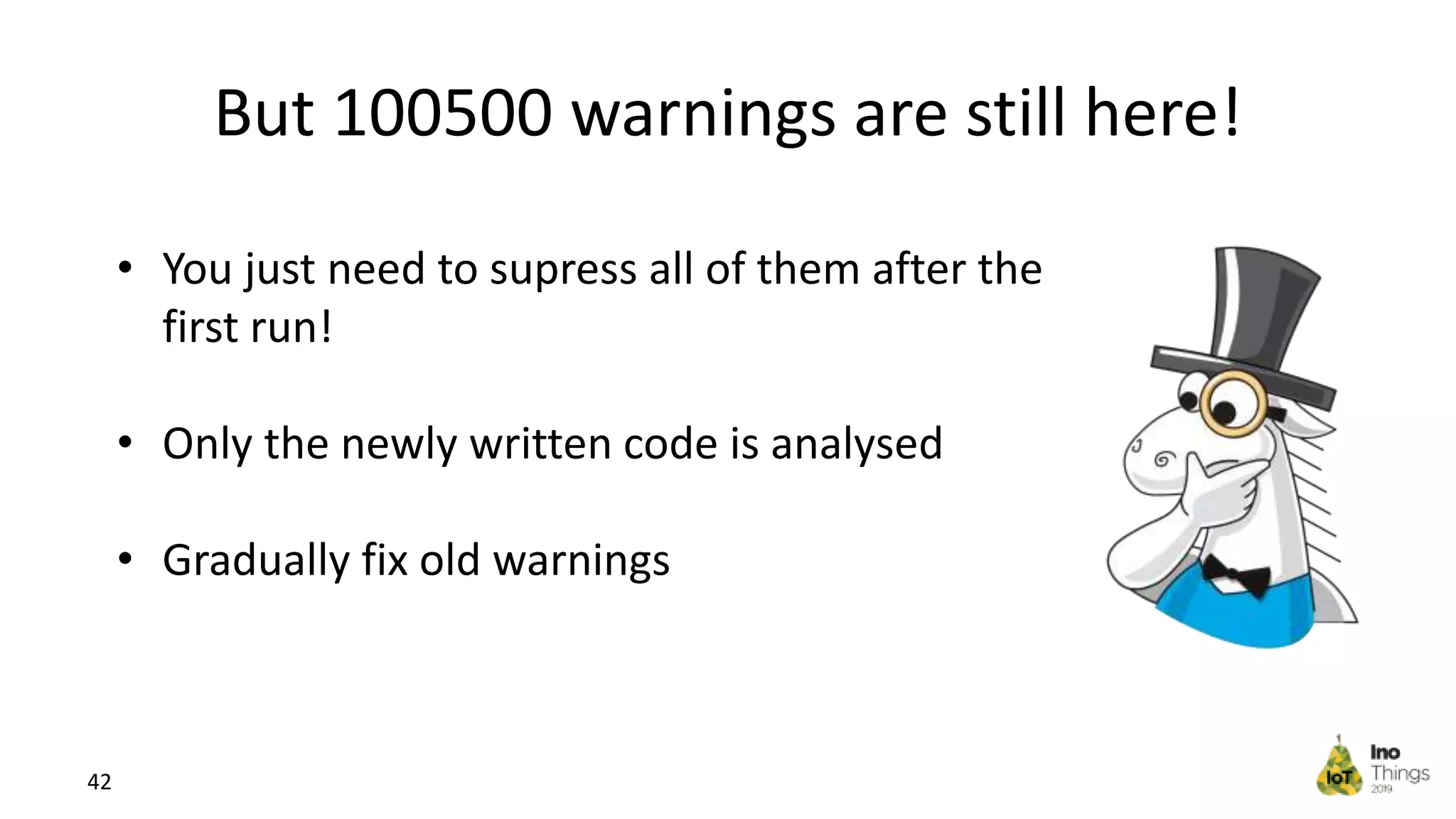 But 100500 warnings are still here! 42 • You just need to supress all of them after the first run! • Only the newly written code is analysed • Gradually fix old warnings 