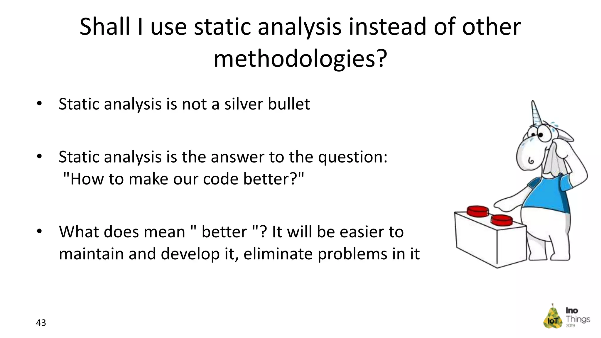 Shall I use static analysis instead of other methodologies? • Static analysis is not a silver bullet • Static analysis is the answer to the question: "How to make our code better?" • What does mean " better "? It will be easier to maintain and develop it, eliminate problems in it 43 