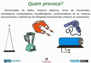 Quem provoca?
Transmissões de Rádio, motores elétricos, forno de microondas,
ventiladores, computadores, liquidificadores, condicionadores de ar, reatores
convencionais e eletrônicos de lâmpadas fluorescentes (mesmo as compactas).
 