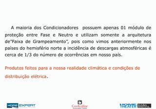 A maioria dos Condicionadores possuem apenas 01 módulo de
proteção entre Fase e Neutro e utilizam somente a arquitetura
de”Faixa de Grampeamento”, pois como vimos anteriormente nos
países do hemisfério norte a incidência de descargas atmosféricas é
cerca de 1/3 do número de ocorrências em nosso país.
Produtos feitos para a nossa realidade climática e condições de
distribuição elétrica.
 