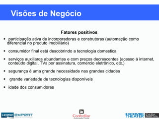 Fatores positivos
 participação ativa de incorporadoras e construtoras (automação como
diferencial no produto imobiliário)
 consumidor final está descobrindo a tecnologia domestica
 serviços auxiliares abundantes e com preços decrescentes (acesso á internet,
conteúdo digital, TVs por assinatura, comercio eletrônico, etc.)
 segurança é uma grande necessidade nas grandes cidades
 grande variedade de tecnologias disponíveis
 idade dos consumidores
Visões de Negócio
 