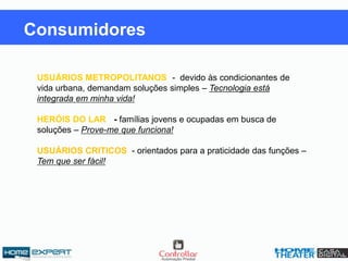 USUÁRIOS METROPOLITANOS -- devido às condicionantes de
vida urbana, demandam soluções simples – Tecnologia está
integrada em minha vida!
HERÓIS DO LAR: - famílias jovens e ocupadas em busca de
soluções – Prove-me que funciona!
USUÁRIOS CRITICOS: - orientados para a praticidade das funções –
Tem que ser fácil!
Consumidores
 