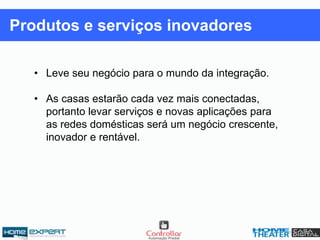 • Leve seu negócio para o mundo da integração.
• As casas estarão cada vez mais conectadas,
portanto levar serviços e novas aplicações para
as redes domésticas será um negócio crescente,
inovador e rentável.
Produtos e serviços inovadores
 