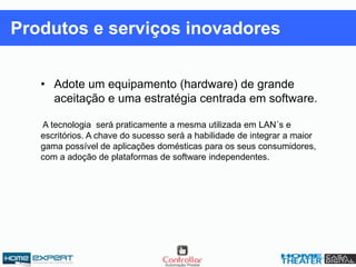 • Adote um equipamento (hardware) de grande
aceitação e uma estratégia centrada em software.
A tecnologia será praticamente a mesma utilizada em LAN´s e
escritórios. A chave do sucesso será a habilidade de integrar a maior
gama possível de aplicações domésticas para os seus consumidores,
com a adoção de plataformas de software independentes.
Produtos e serviços inovadores
 