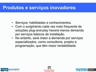 • Serviços: habilidades e conhecimentos.
• Com o surgimento cada vez mais frequente de
soluções plug-and-play haverá menos demanda
por serviços básicos de instalação.
• No entanto, será maior a demanda por serviços
especializados, como consultoria, projeto e
programação, que têm maior rentabilidade.
Produtos e serviços inovadores
 