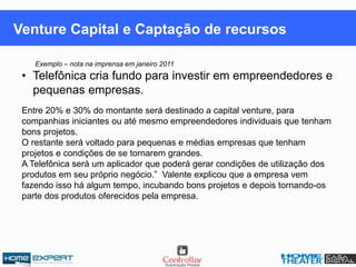Venture Capital e Captação de recursos
Exemplo – nota na imprensa em janeiro 2011
• Telefônica cria fundo para investir em empreendedores e
pequenas empresas.
Entre 20% e 30% do montante será destinado a capital venture, para
companhias iniciantes ou até mesmo empreendedores individuais que tenham
bons projetos.
O restante será voltado para pequenas e médias empresas que tenham
projetos e condições de se tornarem grandes.
A Telefônica será um aplicador que poderá gerar condições de utilização dos
produtos em seu próprio negócio.” Valente explicou que a empresa vem
fazendo isso há algum tempo, incubando bons projetos e depois tornando-os
parte dos produtos oferecidos pela empresa.
 