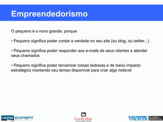 O pequeno é o novo grande, porque:
• Pequeno significa poder contar a verdade no seu site (ou blog, ou twitter...)
• Pequeno significa poder responder aos e-mails de seus clientes e atender
seus chamados
• Pequeno significa poder terceirizar coisas tediosas e de baixo impacto
estratégico mantendo seu tempo disponível para criar algo notável
Empreendedorismo
 