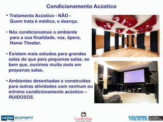 Condicionamento Acústico
• Tratamento Acústico - NÃO -
Quem trata é médico, e doença.
• Nós condicionamos o ambiente
para a sua finalidade, voz, ópera,
Home Theater.
• Existem mais estudos para grandes
salas do que para pequenas salas, se
bem que, ouvimos muito mais em
pequenas salas.
• Ambientes desenhados e construídos
para outras atividades com nenhum ou
mínimo condicionamento acústico –
RUIDOSOS.
 
