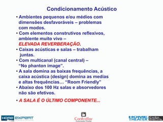 Condicionamento Acústico
• Ambientes pequenos e/ou médios com
dimensões desfavoráveis – problemas
com modos.
• Com elementos construtivos reflexivos,
ambiente muito vivo –
ELEVADA REVERBERAÇÃO.
• Caixas acústicas e salas – trabalham
juntas.
• Com multicanal (canal central) –
“No phanton image”.
• A sala domina as baixas frequências, a
caixa acústica (design) domina as medias
e altas frequências… “Room Friendly”
• Abaixo dos 100 Hz salas e absorvedores
não são efetivos.
• A SALA É O ÚLTIMO COMPONENTE...
 