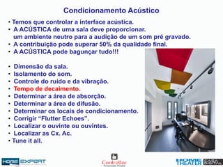 • Temos que controlar a interface acústica.
• A ACÚSTICA de uma sala deve proporcionar.
um ambiente neutro para a audição de um som pré gravado.
• A contribuição pode superar 50% da qualidade final.
• A ACÚSTICA pode bagunçar tudo!!!
• Dimensão da sala.
• Isolamento do som.
• Controle do ruído e da vibração.
• Tempo de decaimento.
• Determinar a área de absorção.
• Determinar a área de difusão.
• Determinar os locais de condicionamento.
• Corrigir “Flutter Echoes”.
• Localizar o ouvinte ou ouvintes.
• Localizar as Cx. Ac.
• Tune it all.
Condicionamento Acústico
 