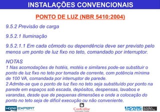 INSTALAÇÕES CONVENCIONAIS
PONTO DE LUZ (NBR 5410:2004)
9.5.2 Previsão de carga
9.5.2.1 Iluminação
9.5.2.1.1 Em cada cômodo ou dependência deve ser previsto pelo
menos um ponto de luz fixo no teto, comandado por interruptor.
NOTAS
1 Nas acomodações de hotéis, motéis e similares pode-se substituir o
ponto de luz fixo no teto por tomada de corrente, com potência mínima
de 100 VA, comandada por interruptor de parede.
2 Admite-se que o ponto de luz fixo no teto seja substituído por ponto na
parede em espaços sob escada, depósitos, despensas, lavabos e
varandas, desde que de pequenas dimensões e onde a colocação do
ponto no teto seja de difícil execução ou não conveniente.
 