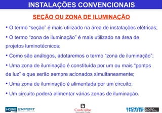 INSTALAÇÕES CONVENCIONAIS
SEÇÃO OU ZONA DE ILUMINAÇÃO
• O termo “seção” é mais utilizado na área de instalações elétricas;
• O termo “zona de iluminação” é mais utilizado na área de
projetos luminotécnicos;
• Como são análogos, adotaremos o termo “zona de iluminação”;
• Uma zona de iluminação é constituída por um ou mais “pontos
de luz” e que serão sempre acionados simultaneamente;
• Uma zona de iluminação é alimentada por um circuito;
• Um circuito poderá alimentar várias zonas de iluminação.
 