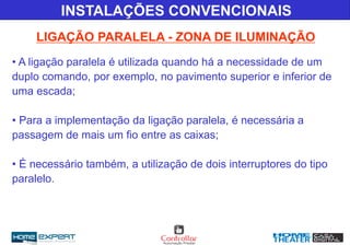 LIGAÇÃO PARALELA - ZONA DE ILUMINAÇÃO
INSTALAÇÕES CONVENCIONAIS
• A ligação paralela é utilizada quando há a necessidade de um
duplo comando, por exemplo, no pavimento superior e inferior de
uma escada;
• Para a implementação da ligação paralela, é necessária a
passagem de mais um fio entre as caixas;
• É necessário também, a utilização de dois interruptores do tipo
paralelo.
 