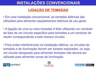 LIGAÇÃO DE TOMADAS
INSTALAÇÕES CONVENCIONAIS
• Em uma instalação convencional, as tomadas elétricas são
utilizadas para alimentar equipamentos elétricos de uso geral;
• A ligação de uma ou mais tomadas é feita utilizando um condutor
de fase de um circuito específico para tomadas e um condutor de
neutro correspondente a este mesmo circuito;
• Para evitar interferências na instalação elétrica, os circuitos de
tomadas e de iluminação devem ser sempre separados, ou seja,
um circuito designado para alimentar tomadas não deverá ser
utilizado para alimentar zonas de iluminação.
 