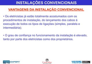 INSTALAÇÕES CONVENCIONAIS
VANTAGENS DA INSTALAÇÃO CONVENCIONAL
• Os eletricistas já estão totalmente acostumados com os
procedimentos de instalação, do lançamento dos cabos à
execução de todos os tipos de ligações (simples, paralela e
intermediária);
• O grau de confiança no funcionamento da instalação é elevado,
tanto por parte dos eletricistas como dos proprietários.
 