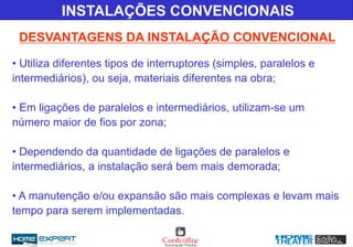 INSTALAÇÕES CONVENCIONAIS
DESVANTAGENS DA INSTALAÇÃO CONVENCIONAL
• Utiliza diferentes tipos de interruptores (simples, paralelos e
intermediários), ou seja, materiais diferentes na obra;
• Em ligações de paralelos e intermediários, utilizam-se um
número maior de fios por zona;
• Dependendo da quantidade de ligações de paralelos e
intermediários, a instalação será bem mais demorada;
• A manutenção e/ou expansão são mais complexas e levam mais
tempo para serem implementadas.
 
