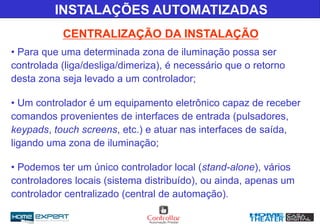 CENTRALIZAÇÃO DA INSTALAÇÃO
INSTALAÇÕES AUTOMATIZADAS
• Para que uma determinada zona de iluminação possa ser
controlada (liga/desliga/dimeriza), é necessário que o retorno
desta zona seja levado a um controlador;
• Um controlador é um equipamento eletrônico capaz de receber
comandos provenientes de interfaces de entrada (pulsadores,
keypads, touch screens, etc.) e atuar nas interfaces de saída,
ligando uma zona de iluminação;
• Podemos ter um único controlador local (stand-alone), vários
controladores locais (sistema distribuído), ou ainda, apenas um
controlador centralizado (central de automação).
 