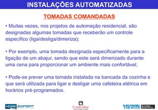 TOMADAS COMANDADAS
INSTALAÇÕES AUTOMATIZADAS
• Muitas vezes, nos projetos de automação residencial, são
designadas algumas tomadas que receberão um controle
específico (liga/desliga/dimeriza);
• Por exemplo, uma tomada designada especificamente para a
ligação de um abajur, sendo que este será dimerizado durante
uma cena para proporcionar um ambiente mais confortável;
• Pode-se prever uma tomada instalada na bancada da cozinha e
que será utilizada para ligar e desligar uma cafeteira elétrica em
horários pré-programados.
 