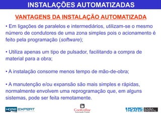 INSTALAÇÕES AUTOMATIZADAS
VANTAGENS DA INSTALAÇÃO AUTOMATIZADA
• Em ligações de paralelos e intermediários, utilizam-se o mesmo
número de condutores de uma zona simples pois o acionamento é
feito pela programação (software);
• Utiliza apenas um tipo de pulsador, facilitando a compra de
material para a obra;
• A instalação consome menos tempo de mão-de-obra;
• A manutenção e/ou expansão são mais simples e rápidas,
normalmente envolvem uma reprogramação que, em alguns
sistemas, pode ser feita remotamente.
 