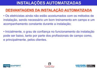 INSTALAÇÕES AUTOMATIZADAS
DESVANTAGENS DA INSTALAÇÃO AUTOMATIZADA
• Os eletricistas ainda não estão acostumados com os métodos de
instalação, sendo necessário um bom treinamento em campo e um
acompanhamento constante durante a instalação;
• Inicialmente, o grau de confiança no funcionamento da instalação
pode ser baixo, tanto por parte dos profissionais de campo como,
e principalmente, pelos clientes.
 