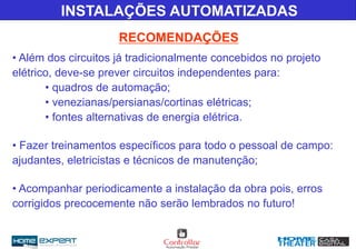 INSTALAÇÕES AUTOMATIZADAS
RECOMENDAÇÕES
• Além dos circuitos já tradicionalmente concebidos no projeto
elétrico, deve-se prever circuitos independentes para:
• quadros de automação;
• venezianas/persianas/cortinas elétricas;
• fontes alternativas de energia elétrica.
• Fazer treinamentos específicos para todo o pessoal de campo:
ajudantes, eletricistas e técnicos de manutenção;
• Acompanhar periodicamente a instalação da obra pois, erros
corrigidos precocemente não serão lembrados no futuro!
 