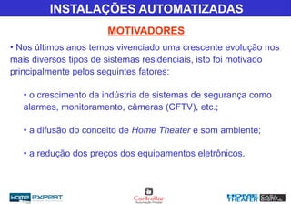 MOTIVADORES
• Nos últimos anos temos vivenciado uma crescente evolução nos
mais diversos tipos de sistemas residenciais, isto foi motivado
principalmente pelos seguintes fatores:
• o crescimento da indústria de sistemas de segurança como
alarmes, monitoramento, câmeras (CFTV), etc.;
• a difusão do conceito de Home Theater e som ambiente;
• a redução dos preços dos equipamentos eletrônicos.
INSTALAÇÕES AUTOMATIZADAS
 