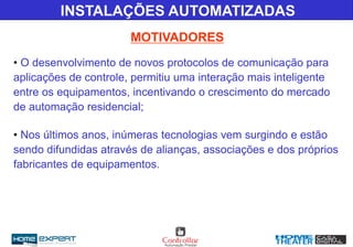 MOTIVADORES
INSTALAÇÕES AUTOMATIZADAS
• O desenvolvimento de novos protocolos de comunicação para
aplicações de controle, permitiu uma interação mais inteligente
entre os equipamentos, incentivando o crescimento do mercado
de automação residencial;
• Nos últimos anos, inúmeras tecnologias vem surgindo e estão
sendo difundidas através de alianças, associações e dos próprios
fabricantes de equipamentos.
 