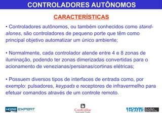 CARACTERÍSTICAS
CONTROLADORES AUTÔNOMOS
• Controladores autônomos, ou também conhecidos como stand-
alones, são controladores de pequeno porte que têm como
principal objetivo automatizar um único ambiente;
• Normalmente, cada controlador atende entre 4 e 8 zonas de
iluminação, podendo ter zonas dimerizadas convertidas para o
acionamento de venezianas/persianas/cortinas elétricas;
• Possuem diversos tipos de interfaces de entrada como, por
exemplo: pulsadores, keypads e receptores de infravermelho para
efetuar comandos através de um controle remoto.
 