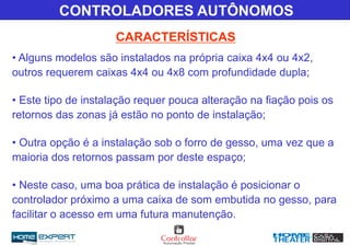 • Alguns modelos são instalados na própria caixa 4x4 ou 4x2,
outros requerem caixas 4x4 ou 4x8 com profundidade dupla;
• Este tipo de instalação requer pouca alteração na fiação pois os
retornos das zonas já estão no ponto de instalação;
• Outra opção é a instalação sob o forro de gesso, uma vez que a
maioria dos retornos passam por deste espaço;
• Neste caso, uma boa prática de instalação é posicionar o
controlador próximo a uma caixa de som embutida no gesso, para
facilitar o acesso em uma futura manutenção.
CARACTERÍSTICAS
CONTROLADORES AUTÔNOMOS
 