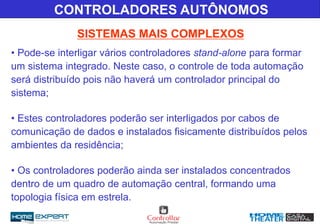 • Pode-se interligar vários controladores stand-alone para formar
um sistema integrado. Neste caso, o controle de toda automação
será distribuído pois não haverá um controlador principal do
sistema;
• Estes controladores poderão ser interligados por cabos de
comunicação de dados e instalados fisicamente distribuídos pelos
ambientes da residência;
• Os controladores poderão ainda ser instalados concentrados
dentro de um quadro de automação central, formando uma
topologia física em estrela.
SISTEMAS MAIS COMPLEXOS
CONTROLADORES AUTÔNOMOS
 